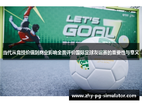 当代从竞技价值到商业影响全面评价国际足球友谊赛的重要性与意义