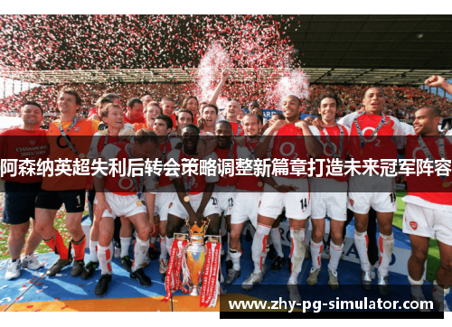 阿森纳英超失利后转会策略调整新篇章打造未来冠军阵容