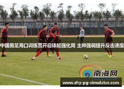 中国男足海口训练营开启体能强化周 主帅强调提升反击速度