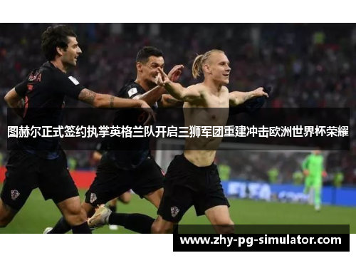 图赫尔正式签约执掌英格兰队开启三狮军团重建冲击欧洲世界杯荣耀